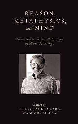 Reason, Metaphysics, and Mind: New Essays on the Philosophy of Alvin Plantinga by Clark, Kelly James