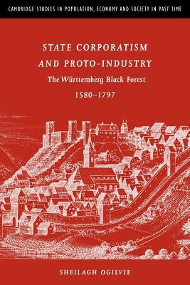 State Corporatism and Proto-Industry: The Württemberg Black Forest, 1580-1797 by Ogilvie, Sheilagh C.