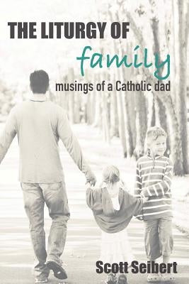 The Liturgy of Family: Musings of a Catholic Dad by Seibert, Scott