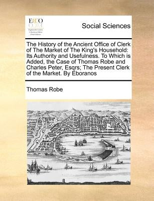 The History of the Ancient Office of Clerk of the Market of the King's Household: Its Authority and Usefulness. to Which Is Added, the Case of Thomas by Robe, Thomas