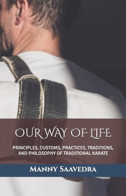 Our Way of Life: Principles, Customs, Practices, Traditions, and Philosophy of Traditional Karate by Saavedra, Manny