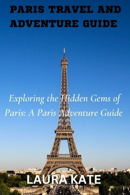 Paris Travel and Adventure Guide: Exploring the Hidden Gems of Paris: A Paris Adventure Guide by Kate, Laura