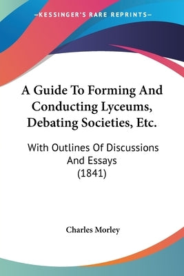 A Guide to Forming and Conducting Lyceums, Debating Societies, Etc.: With Outlines of Discussions and Essays (1841) by Morley, Charles