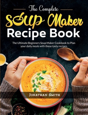 The Complete Soup Maker Recipe Book: The Ultimate Beginners Soup Maker Cookbook to Plan your daily meals with these tasty recipes by Smith, Jonathan C.