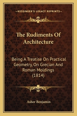 The Rudiments Of Architecture: Being A Treatise On Practical Geometry, On Grecian And Roman Moldings (1814) by Benjamin, Asher