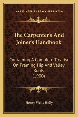 The Carpenter's And Joiner's Handbook: Containing A Complete Treatise On Framing Hip And Valley Roofs (1900) by Holly, Henry Wells
