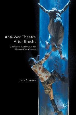 Anti-War Theatre After Brecht: Dialectical Aesthetics in the Twenty-First Century by Stevens, Lara