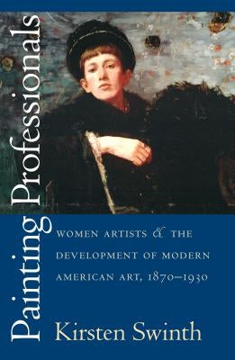 Painting Professionals: Women Artists and the Development of Modern American Art, 1870-1930 by Swinth, Kirsten