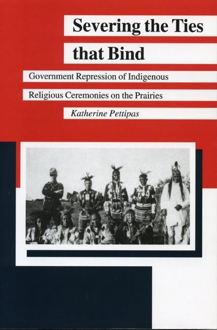 Severing the Ties That Bind: Government Repression of Indigenous Religious Ceremonies on the Prairies by Pettipas, Katherine