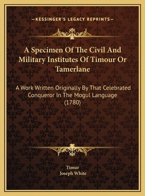 A Specimen Of The Civil And Military Institutes Of Timour Or Tamerlane: A Work Written Originally By That Celebrated Conqueror In The Mogul Language ( by Timur