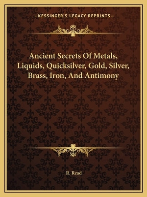 Ancient Secrets of Metals, Liquids, Quicksilver, Gold, Silver, Brass, Iron, and Antimony by Read, R.