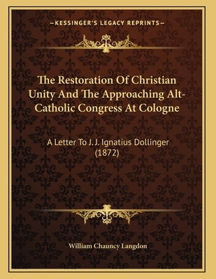 The Restoration Of Christian Unity And The Approaching Alt-Catholic Congress At Cologne: A Letter To J. J. Ignatius Dollinger (1872) by Langdon, William Chauncy
