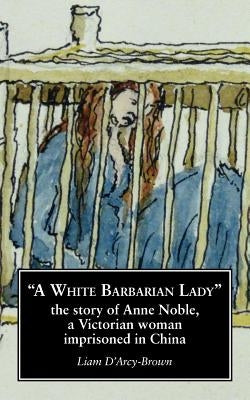 A White Barbarian Lady: The Story of Anne Noble, a Victorian Woman Imprisoned in China by D'Arcy-Brown, Liam