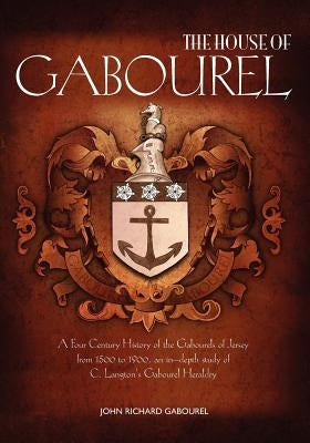 The House of Gabourel: A Four Century History of the Gabourels of Jersey from 1500 to 1900, an in-depth study of C. Langton's Gabourel Herald by Gabourel, John Richard