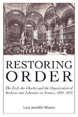 Restoring Order: The Ecole Des Chartes and the Organization of Archives and Libraries in France, 1820-1870 by Moore, Lara Jennifer