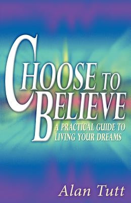 Choose To Believe: A Practical Guide to Living Your Dreams by Tutt, Alan
