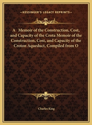 A Memoir of the Construction, Cost, and Capacity of the Crota Memoir of the Construction, Cost, and Capacity of the Croton Aqueduct, Compiled from O by King, Charles