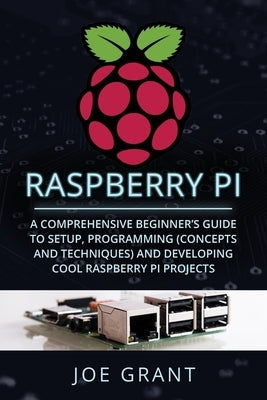 Raspberry Pi: A Comprehensive Beginner's Guide to Setup, Programming(Concepts and techniques) and Developing Cool Raspberry Pi Proje by Grant, Joe