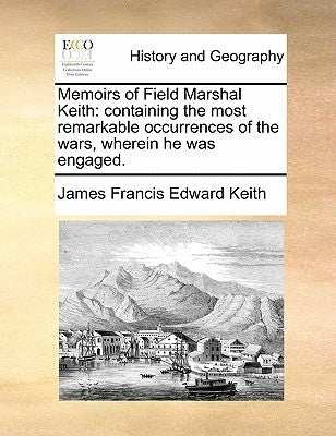Memoirs of Field Marshal Keith: Containing the Most Remarkable Occurrences of the Wars, Wherein He Was Engaged. by Keith, James Francis Edward