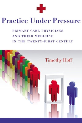 Practice Under Pressure: Primary Care Physicians and Their Medicine in the Twenty-first Century by Hoff, Timothy