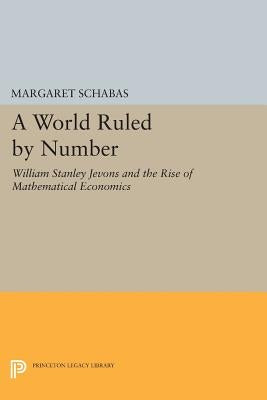 A World Ruled by Number: William Stanley Jevons and the Rise of Mathematical Economics by Schabas, Margaret