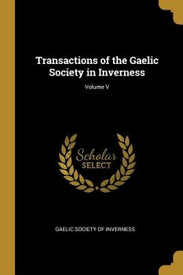 Transactions of the Gaelic Society in Inverness; Volume V by Inverness, Gaelic Society of