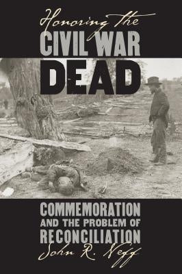Honoring the Civil War Dead: Commemoration and the Problem of Reconciliation by Neff, John R.