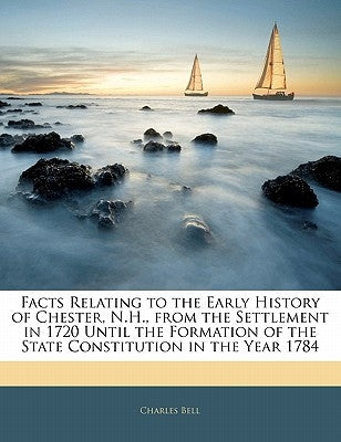 Facts Relating to the Early History of Chester, N.H., from the Settlement in 1720 Until the Formation of the State Constitution in the Year 1784 by Bell, Charles