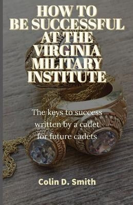 How to Be Successful at the Virginia Military Institute: The keys to success written by a cadet for future cadets by Smith, Colin Dennis