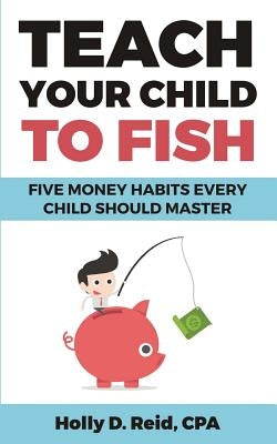 Teach Your Child to Fish: Five Money Habits Every Child Should Master by Reid, Holly D.
