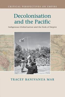 Decolonisation and the Pacific: Indigenous Globalisation and the Ends of Empire by Banivanua Mar, Tracey