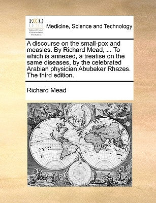 A Discourse on the Small-Pox and Measles. by Richard Mead, ... to Which Is Annexed, a Treatise on the Same Diseases, by the Celebrated Arabian Physici by Mead, Richard