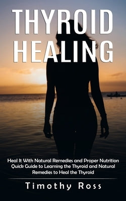 Thyroid Healing: Heal It With Natural Remedies and Proper Nutrition (Quick Guide to Learning the Thyroid and Natural Remedies to Heal t by Ross, Timothy