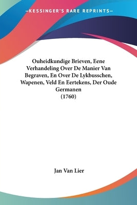 Ouheidkundige Brieven, Eene Verhandeling Over de Manier Van Begraven, En Over de Lykbusschen, Wapenen, Veld En Eertekens, Der Oude Germanen (1760) by Lier, Jan Van