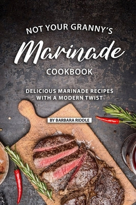 Not Your Granny's Marinade Cookbook: Delicious Marinade Recipes with a Modern Twist by Riddle, Barbara