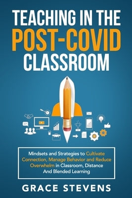 Teaching in the Post Covid Classroom: Mindsets and Strategies to Cultivate Connection, Manage Behavior and Reduce Overwhelm in Classroom, Distance and by Stevens, Grace