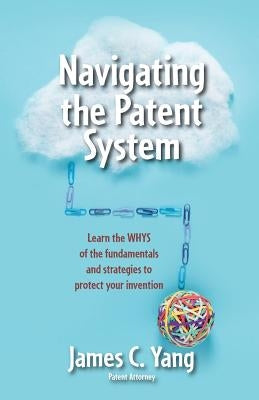 Navigating the Patent System: Learn the Whys of the Fundamentals and Strategies to Protect Your Invention by Yang, James