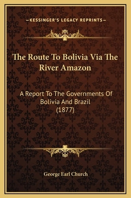 The Route to Bolivia Via the River Amazon: A Report to the Governments of Bolivia and Brazil (1877) by Church, George Earl
