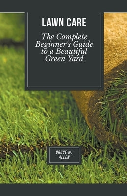 Lawn Care: The Complete Beginner's Guide to a Beautiful Green Yard by Allen, Bruce W.
