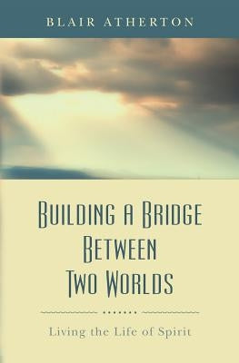 Building a Bridge Between Two Worlds: Living the Life of Spirit by Atherton, Blair