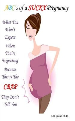 What you WON'T Expect When You're Expecting Because This is The CRAP They Don't Tell You: ABC's of a Sucky Pregnancy by Ipleac Ph. D., T. R.