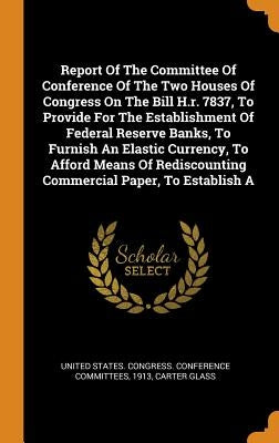 Report Of The Committee Of Conference Of The Two Houses Of Congress On The Bill H.r. 7837, To Provide For The Establishment Of Federal Reserve Banks, by United States Congress Conference Comm