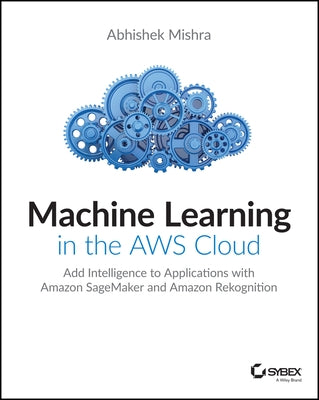 Machine Learning in the Aws Cloud: Add Intelligence to Applications with Amazon Sagemaker and Amazon Rekognition by Mishra, Abhishek
