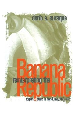 Reinterpreting the Banana Republic: Region and State in Honduras, 1870-1972 by Euraque, Darío a.