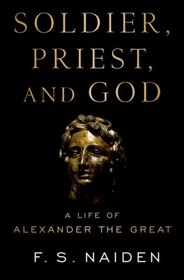 Soldier, Priest, and God: A Life of Alexander the Great by Naiden, F. S.