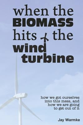 When the BioMass Hits the Wind Turbine: How we got ourselves into this mess, and how we are going to get out of it by Warmke, Jay