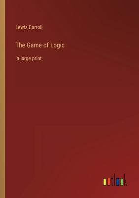 The Game of Logic: in large print by Carroll, Lewis