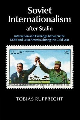 Soviet Internationalism After Stalin: Interaction and Exchange Between the USSR and Latin America During the Cold War by Rupprecht, Tobias