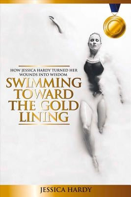 Swimming Toward The Gold Lining: How Jessica Hardy turned her wounds into wisdom by Hardy, Jessica