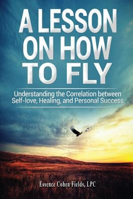 A Lesson on How To FLY: Understanding the Correlation between Self-Love, Healing, and Personal Success by Fields, Essence Cohen